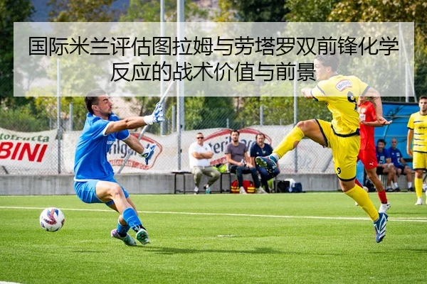 国际米兰评估图拉姆与劳塔罗双前锋化学反应的战术价值与前景