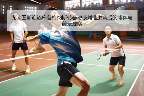 尤文图斯追逐库普梅纳斯转会费谈判推进背后的博弈与前景观察