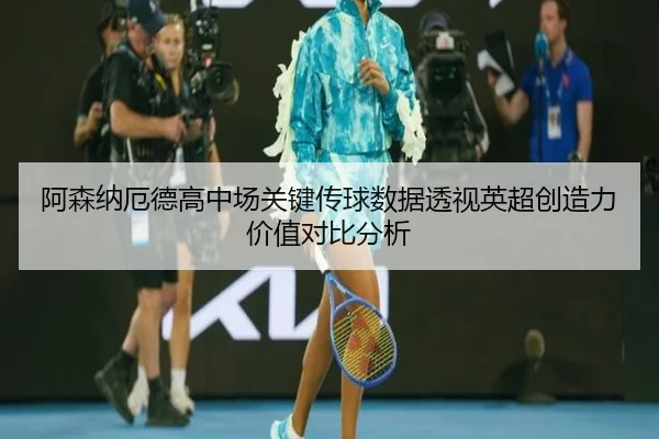 阿森纳厄德高中场关键传球数据透视英超创造力价值对比分析