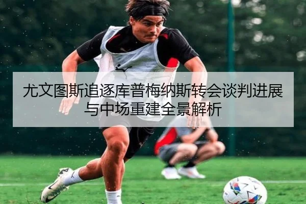 尤文图斯追逐库普梅纳斯转会谈判进展与中场重建全景解析