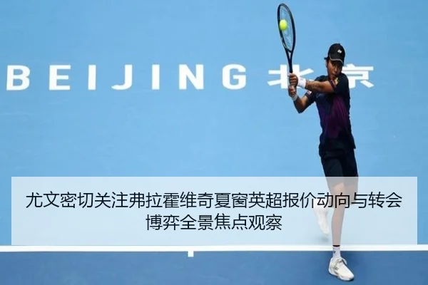 尤文密切关注弗拉霍维奇夏窗英超报价动向与转会博弈全景焦点观察