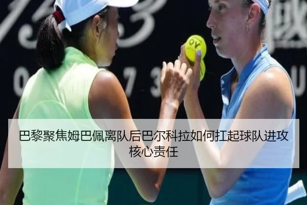 巴黎聚焦姆巴佩离队后巴尔科拉如何扛起球队进攻核心责任