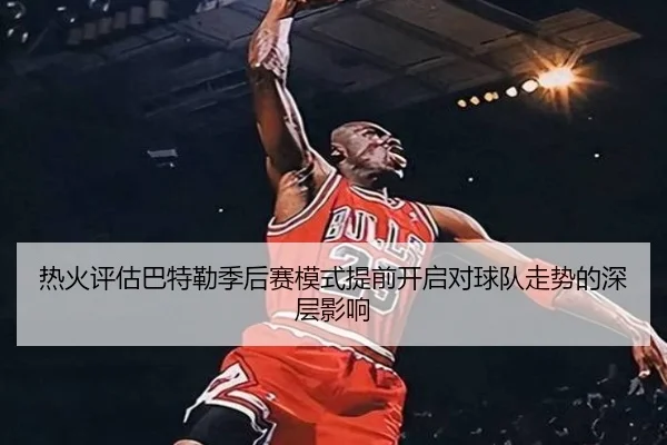 热火评估巴特勒季后赛模式提前开启对球队走势的深层影响