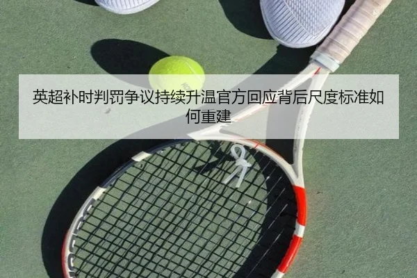 英超补时判罚争议持续升温官方回应背后尺度标准如何重建